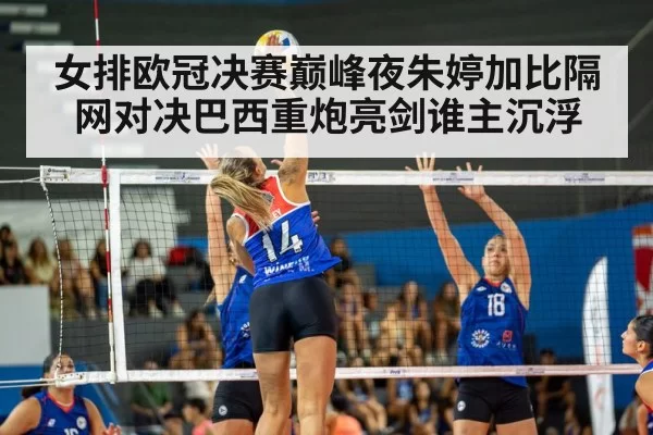 女排欧冠决赛巅峰夜朱婷加比隔网对决巴西重炮亮剑谁主沉浮