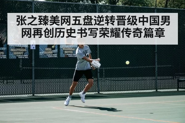 张之臻美网五盘逆转晋级中国男网再创历史书写荣耀传奇篇章