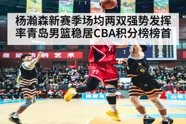 杨瀚森新赛季场均两双强势发挥 率青岛男篮稳居CBA积分榜榜首